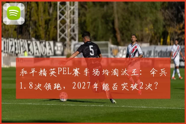 和平精英PEL赛季场均淘汰王：伞兵1.8次领跑，2027年能否突破2次？