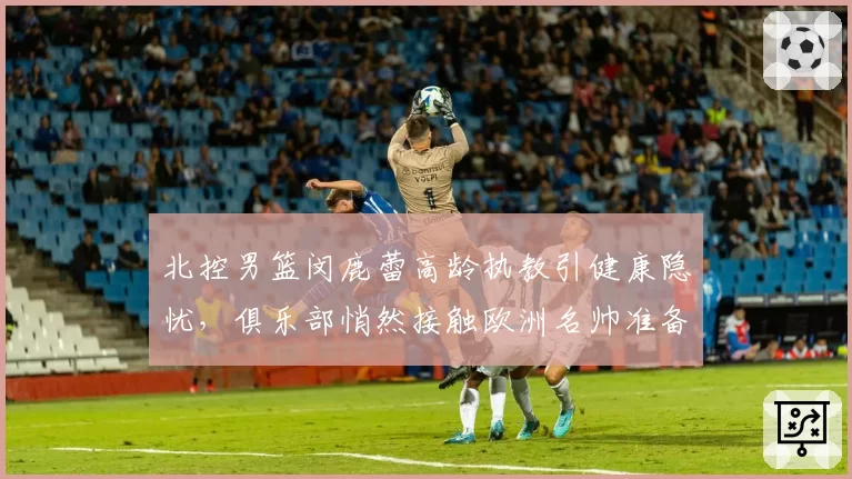 北控男篮闵鹿蕾高龄执教引健康隐忧，俱乐部悄然接触欧洲名帅准备后手