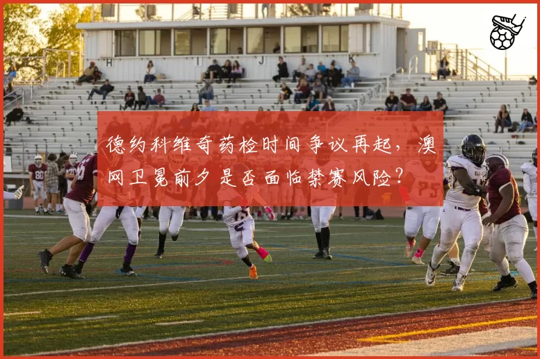 德约科维奇药检时间争议再起,澳网卫冕前夕是否面临禁赛风险?