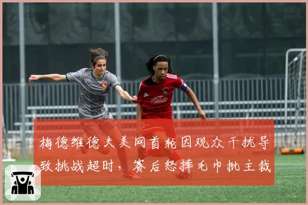 梅德维德夫美网首轮因观众干扰导致挑战超时，赛后怒摔毛巾批主裁无视比赛噪音条例