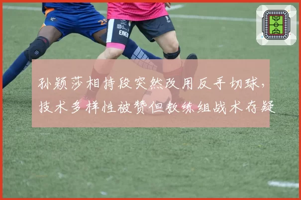 孙颖莎相持段突然改用反手切球,技术多样性被赞但教练组战术存疑