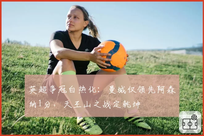 英超争冠白热化：曼城仅领先阿森纳1分，天王山之战定乾坤