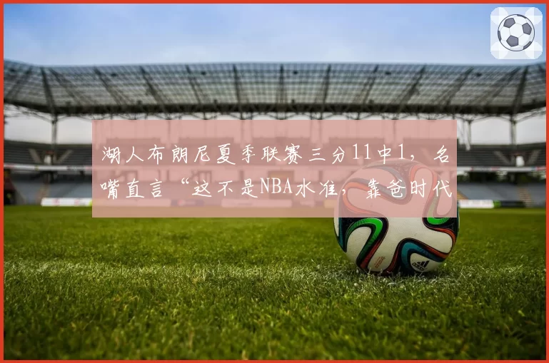 湖人布朗尼夏季联赛三分11中1，名嘴直言“这不是NBA水准，靠爸时代该结束了”