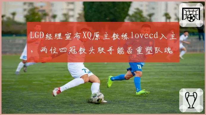 LGD经理宣布XQ原主教练lovecd入主，两位四冠教头联手能否重塑队魂