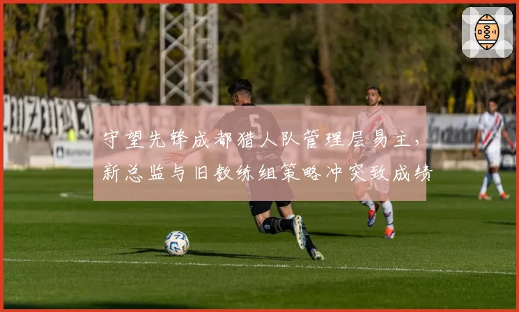 守望先锋成都猎人队管理层易主,新总监与旧教练组策略冲突致成绩下滑