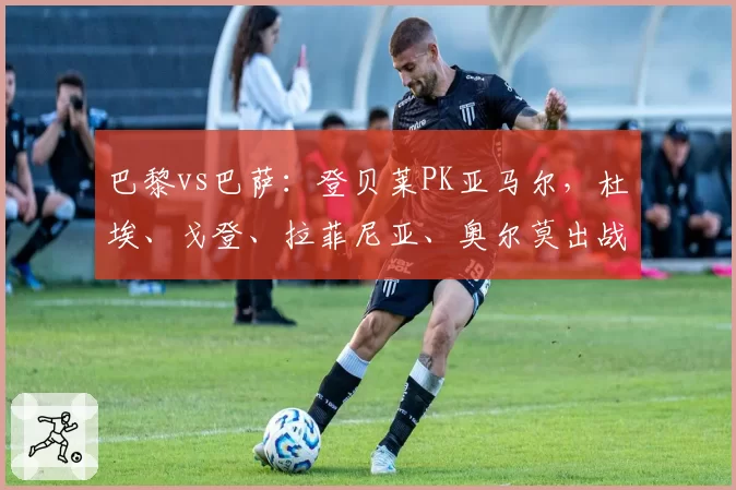 巴黎vs巴萨:登贝莱PK亚马尔,杜埃、戈登、拉菲尼亚、奥尔莫出战