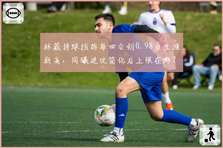 林葳持球挡拆每回合创0.98分生涯新高，同曦进攻简化后上限在哪？