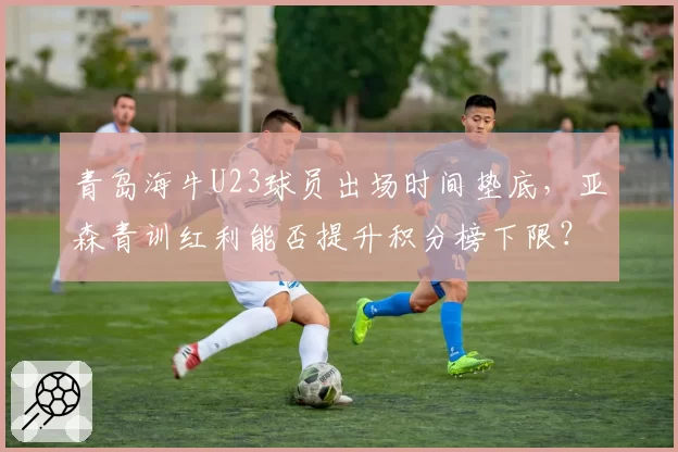 青岛海牛U23球员出场时间垫底，亚森青训红利能否提升积分榜下限？