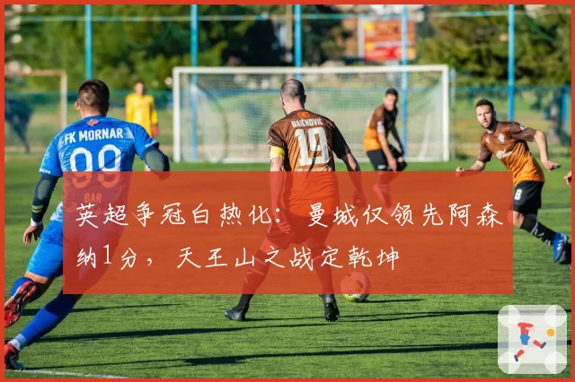 英超争冠白热化：曼城仅领先阿森纳1分，天王山之战定乾坤