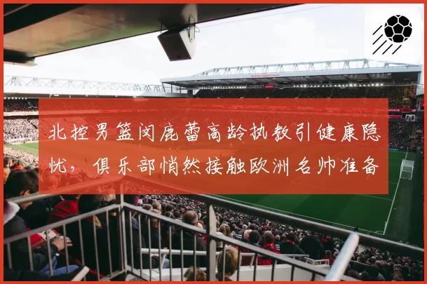 北控男篮闵鹿蕾高龄执教引健康隐忧,俱乐部悄然接触欧洲名帅准备后手