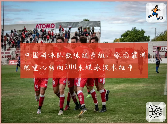 中国游泳队教练组重组,张雨霏训练重心转向200米蝶泳技术细节