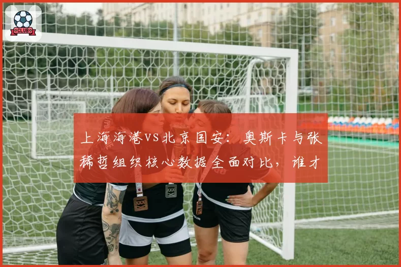 上海海港vs北京国安:奥斯卡与张稀哲组织核心数据全面对比,谁才是中超第一大脑