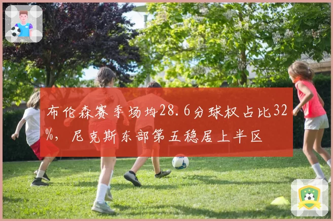 布伦森赛季场均28.6分球权占比32%,尼克斯东部第五稳居上半区