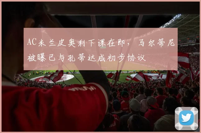 AC米兰皮奥利下课在即,马尔蒂尼被曝已与孔蒂达成初步协议