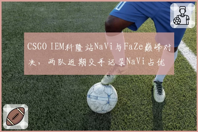 CSGO IEM科隆站NaVi与FaZe巅峰对决，两队近期交手记录NaVi占优