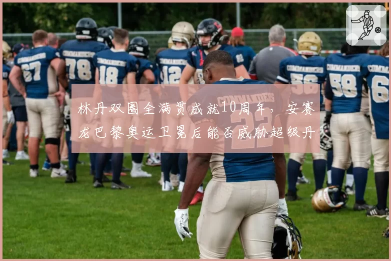 林丹双圈全满贯成就10周年,安赛龙巴黎奥运卫冕后能否威胁超级丹地位?