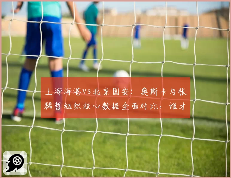 上海海港vs北京国安:奥斯卡与张稀哲组织核心数据全面对比,谁才是中超第一大脑