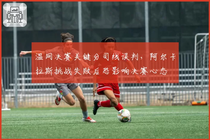 温网决赛关键分司线误判，阿尔卡拉斯挑战失败后恐影响决赛心态
