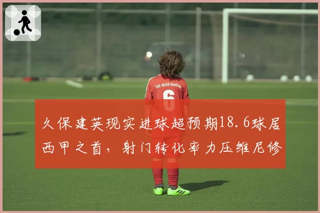 久保建英现实进球超预期18.6球居西甲之首，射门转化率力压维尼修斯贝林厄姆