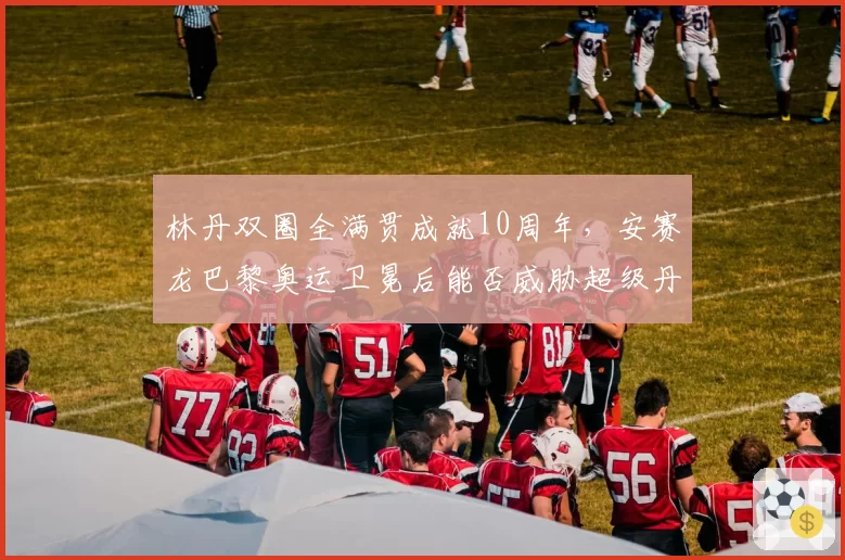 林丹双圈全满贯成就10周年,安赛龙巴黎奥运卫冕后能否威胁超级丹地位?