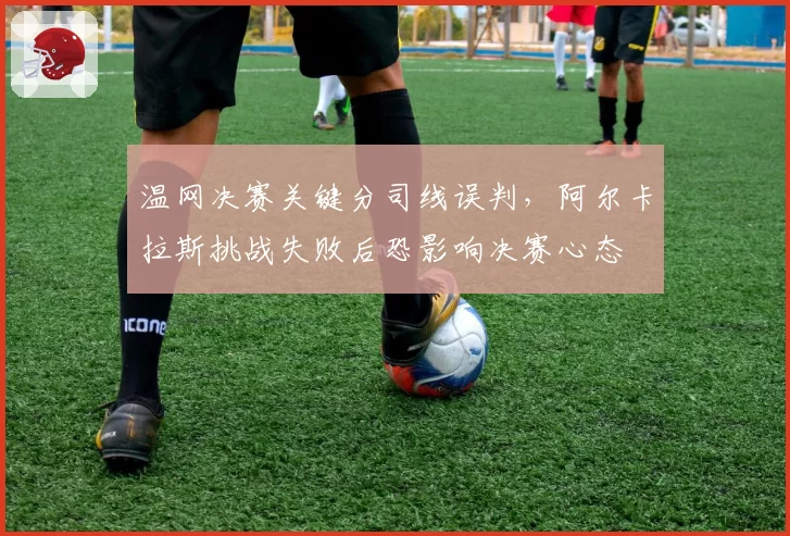 温网决赛关键分司线误判，阿尔卡拉斯挑战失败后恐影响决赛心态