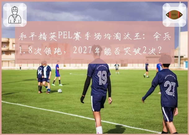 和平精英PEL赛季场均淘汰王：伞兵1.8次领跑，2027年能否突破2次？