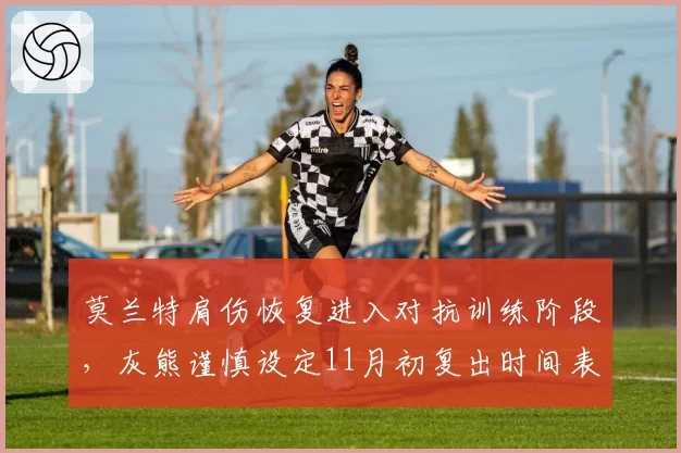 莫兰特肩伤恢复进入对抗训练阶段，灰熊谨慎设定11月初复出时间表