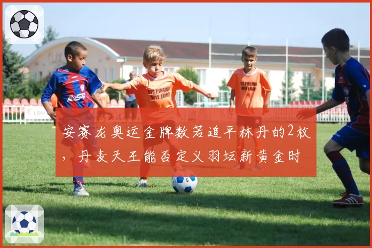 安赛龙奥运金牌数若追平林丹的2枚，丹麦天王能否定义羽坛新黄金时代？