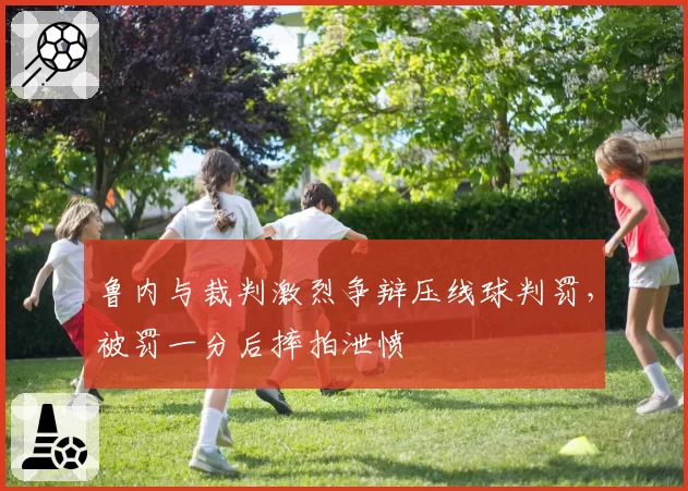 鲁内与裁判激烈争辩压线球判罚，被罚一分后摔拍泄愤