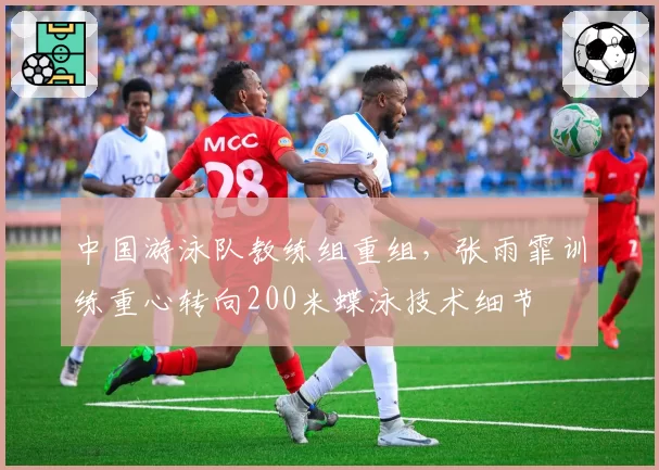 中国游泳队教练组重组,张雨霏训练重心转向200米蝶泳技术细节