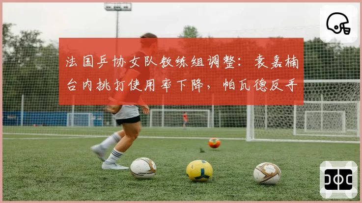 法国乒协女队教练组调整：袁嘉楠台内挑打使用率下降，帕瓦德反手撕大角得分率上升