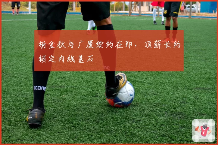 胡金秋与广厦续约在即，顶薪长约锁定内线基石