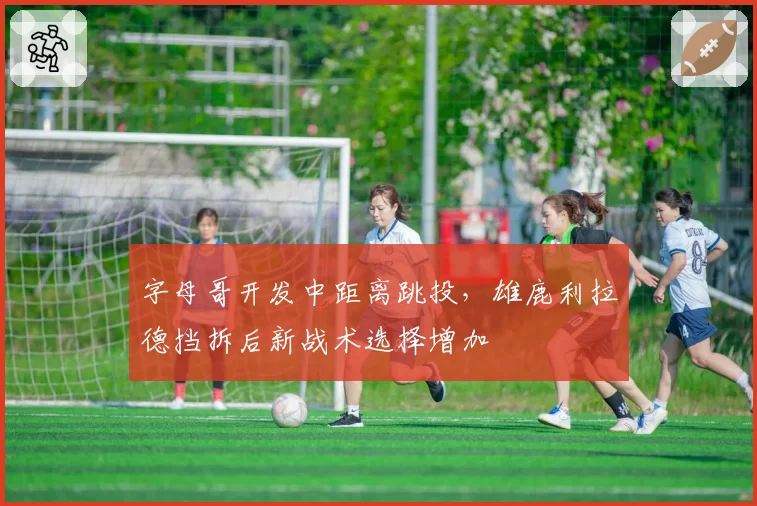 字母哥开发中距离跳投，雄鹿利拉德挡拆后新战术选择增加