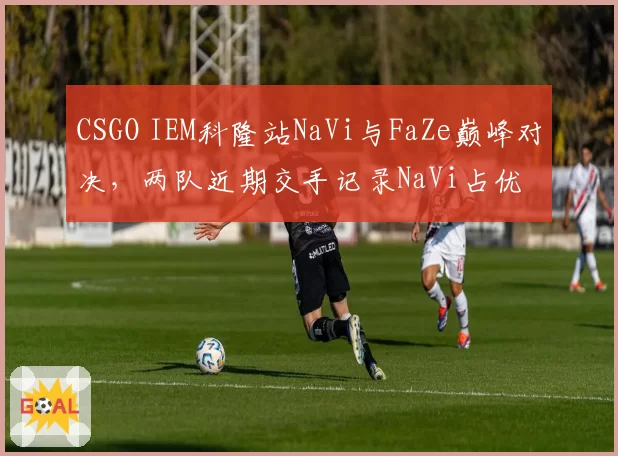 CSGO IEM科隆站NaVi与FaZe巅峰对决,两队近期交手记录NaVi占优