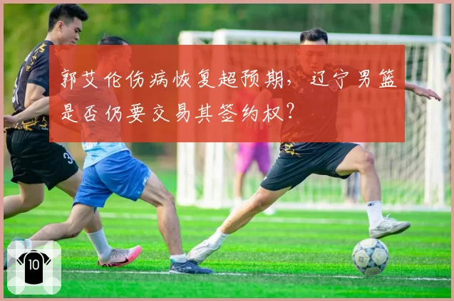 郭艾伦伤病恢复超预期，辽宁男篮是否仍要交易其签约权？
