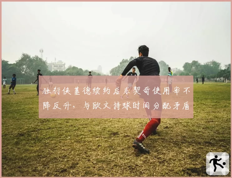 独行侠基德续约后东契奇使用率不降反升，与欧文持球时间分配矛盾加剧