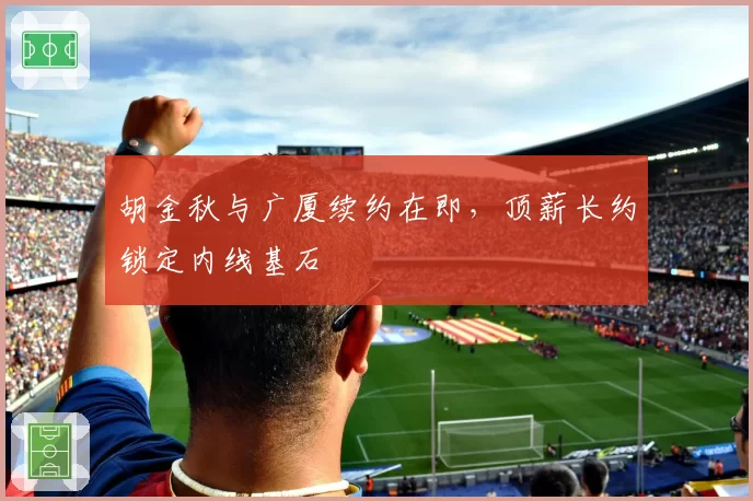 胡金秋与广厦续约在即，顶薪长约锁定内线基石
