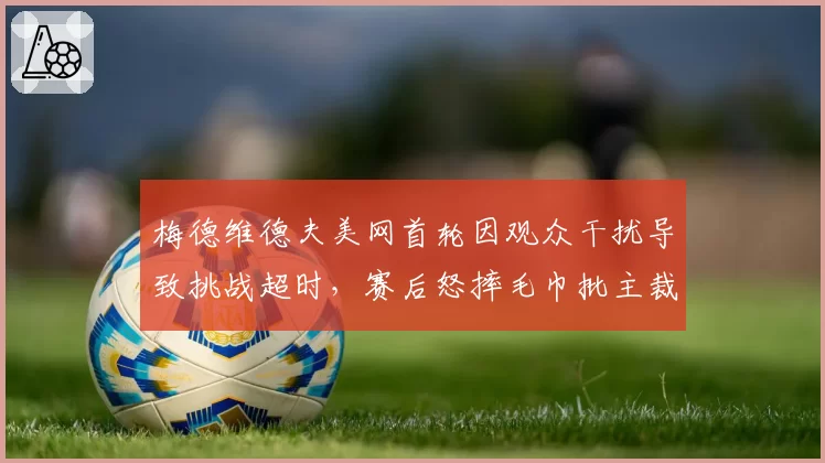 梅德维德夫美网首轮因观众干扰导致挑战超时，赛后怒摔毛巾批主裁无视比赛噪音条例