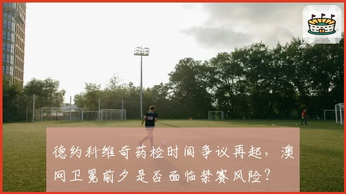 德约科维奇药检时间争议再起，澳网卫冕前夕是否面临禁赛风险？