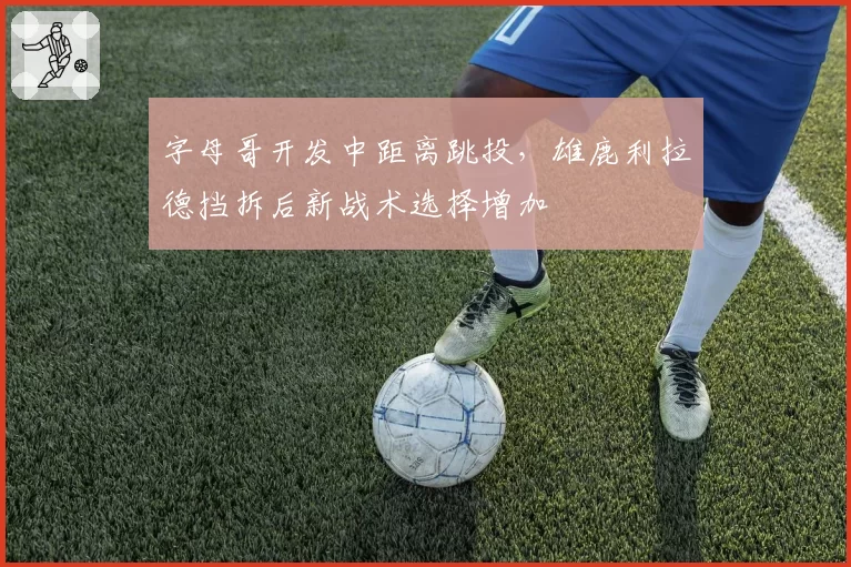 字母哥开发中距离跳投，雄鹿利拉德挡拆后新战术选择增加