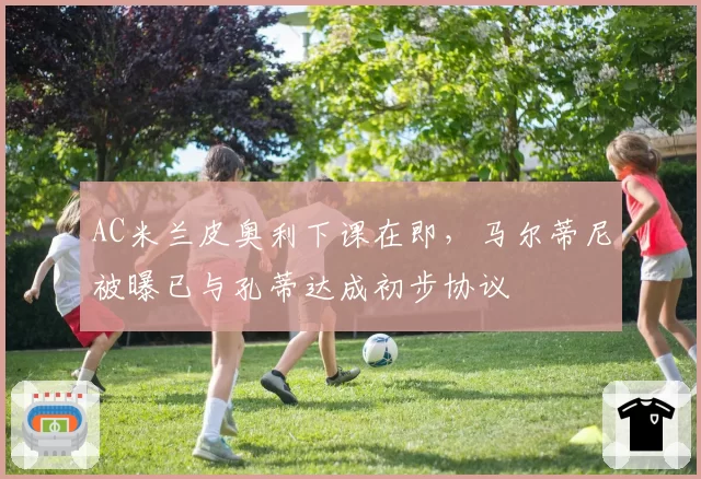 AC米兰皮奥利下课在即,马尔蒂尼被曝已与孔蒂达成初步协议