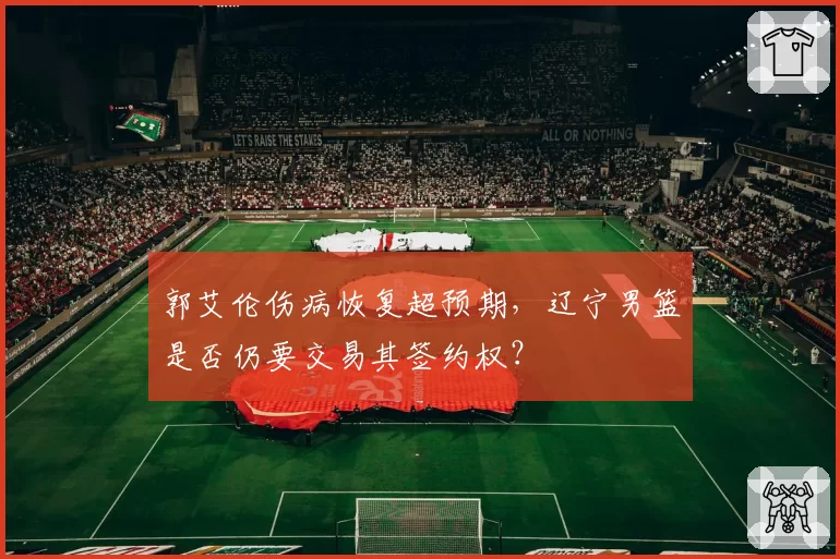 郭艾伦伤病恢复超预期，辽宁男篮是否仍要交易其签约权？