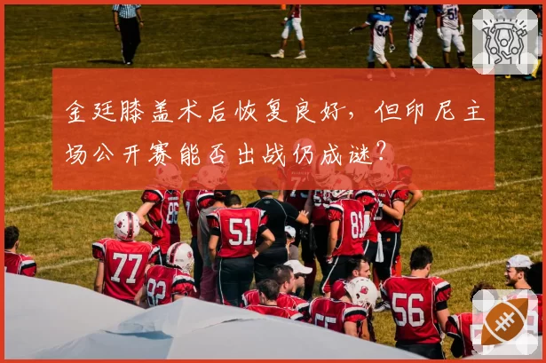 金廷膝盖术后恢复良好，但印尼主场公开赛能否出战仍成谜？